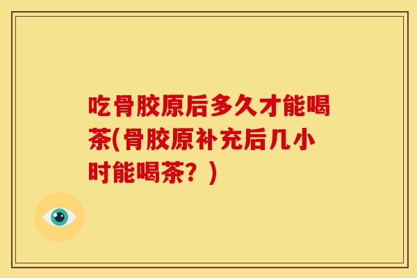吃骨胶原后多久才能喝茶(骨胶原补充后几小时能喝茶？)
