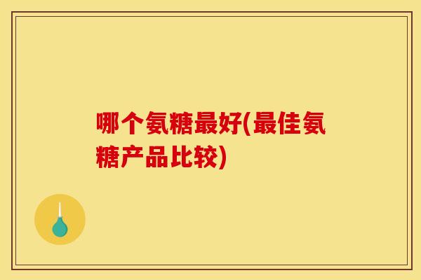 哪个氨糖最好(最佳氨糖产品比较)
