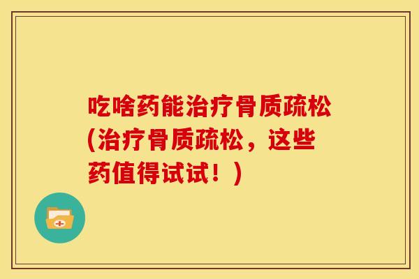 吃啥药能治疗骨质疏松(治疗骨质疏松，这些药值得试试！)
