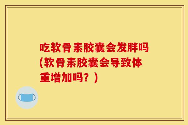 吃软骨素胶囊会发胖吗(软骨素胶囊会导致体重增加吗？)
