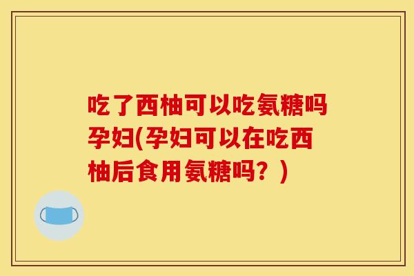 吃了西柚可以吃氨糖吗孕妇(孕妇可以在吃西柚后食用氨糖吗？)