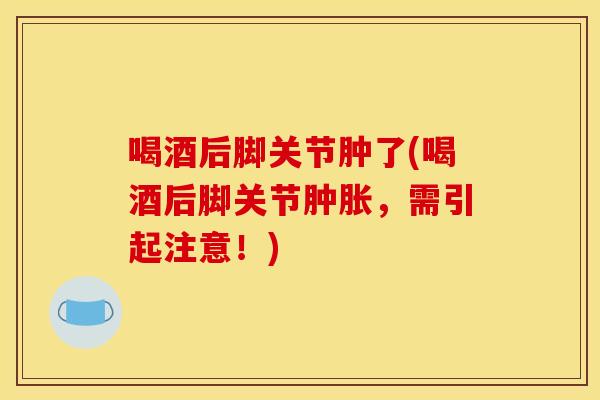 喝酒后脚关节肿了(喝酒后脚关节肿胀，需引起注意！)