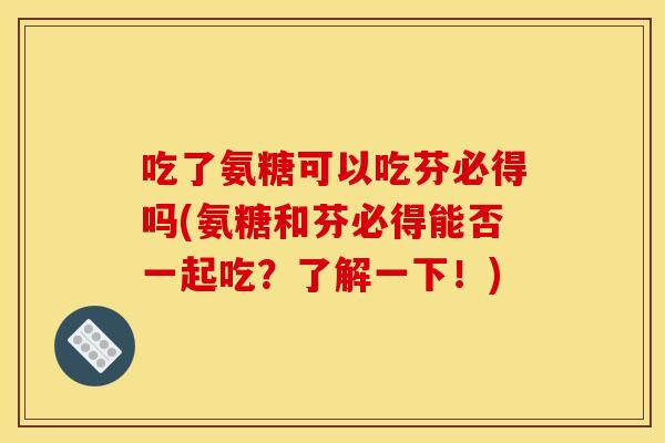 吃了氨糖可以吃芬必得吗(氨糖和芬必得能否一起吃？了解一下！)