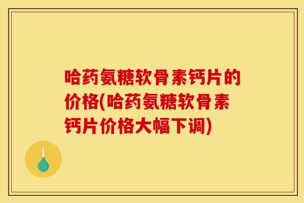 哈药氨糖软骨素钙片的价格(哈药氨糖软骨素钙片价格大幅下调)
