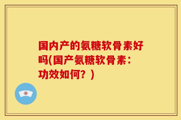 国内产的氨糖软骨素好吗(国产氨糖软骨素：功效如何？)