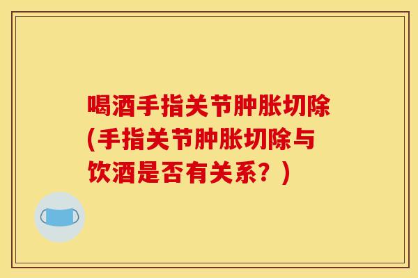 喝酒手指关节肿胀切除(手指关节肿胀切除与饮酒是否有关系？)