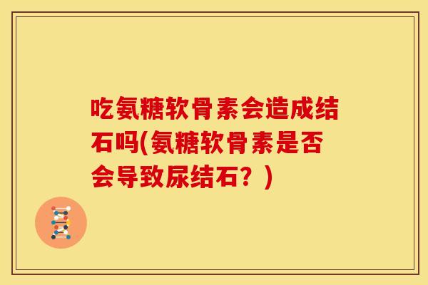吃氨糖软骨素会造成结石吗(氨糖软骨素是否会导致尿结石？)