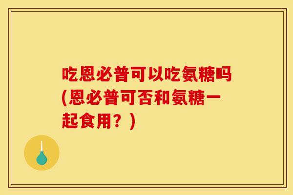 吃恩必普可以吃氨糖吗(恩必普可否和氨糖一起食用？)