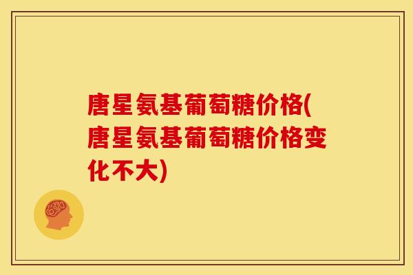 唐星氨基葡萄糖价格(唐星氨基葡萄糖价格变化不大)