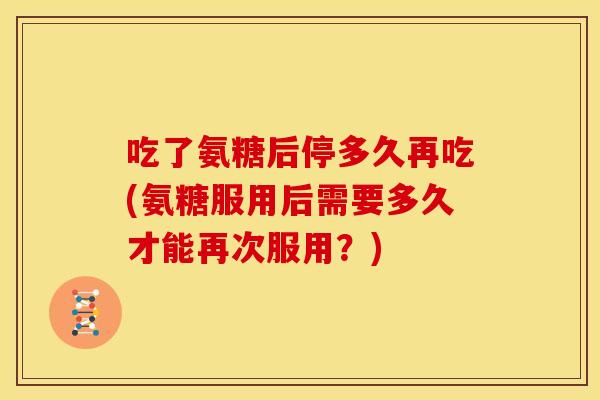 吃了氨糖后停多久再吃(氨糖服用后需要多久才能再次服用？)