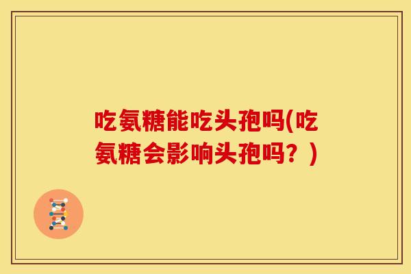吃氨糖能吃头孢吗(吃氨糖会影响头孢吗？)