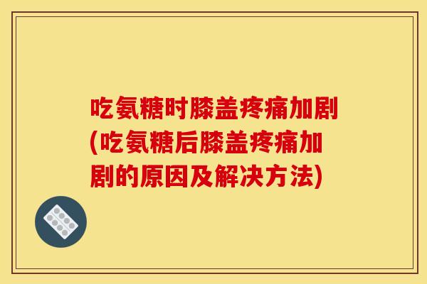 吃氨糖时膝盖疼痛加剧(吃氨糖后膝盖疼痛加剧的原因及解决方法)