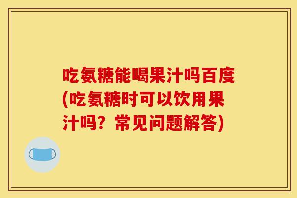 吃氨糖能喝果汁吗百度(吃氨糖时可以饮用果汁吗？常见问题解答)