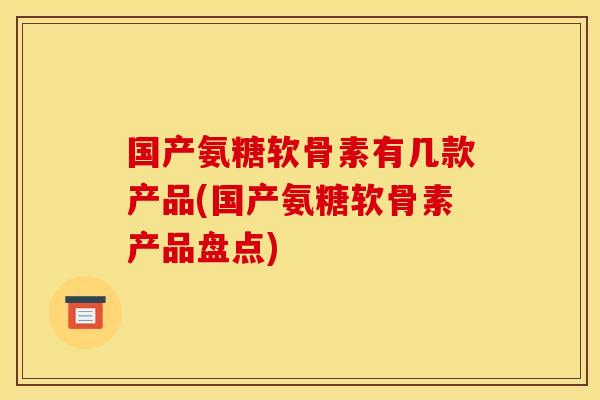 国产氨糖软骨素有几款产品(国产氨糖软骨素产品盘点)