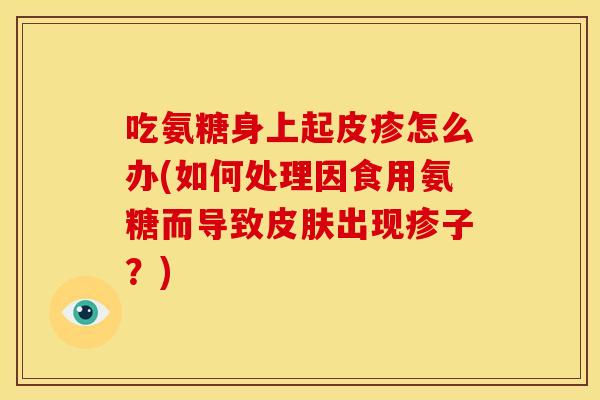 吃氨糖身上起皮疹怎么办(如何处理因食用氨糖而导致皮肤出现疹子？)