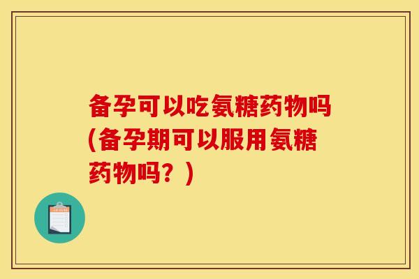 备孕可以吃氨糖药物吗(备孕期可以服用氨糖药物吗？)