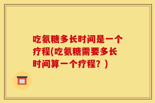 吃氨糖多长时间是一个疗程(吃氨糖需要多长时间算一个疗程？)