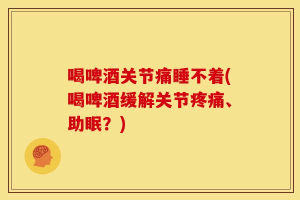 喝啤酒关节痛睡不着(喝啤酒缓解关节疼痛、助眠？)
