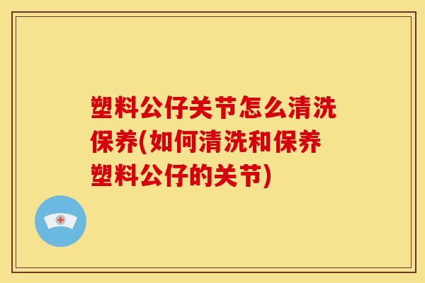 塑料公仔关节怎么清洗保养(如何清洗和保养塑料公仔的关节)