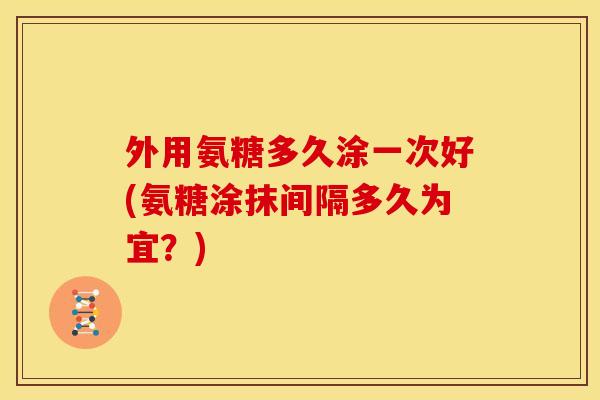 外用氨糖多久涂一次好(氨糖涂抹间隔多久为宜？)
