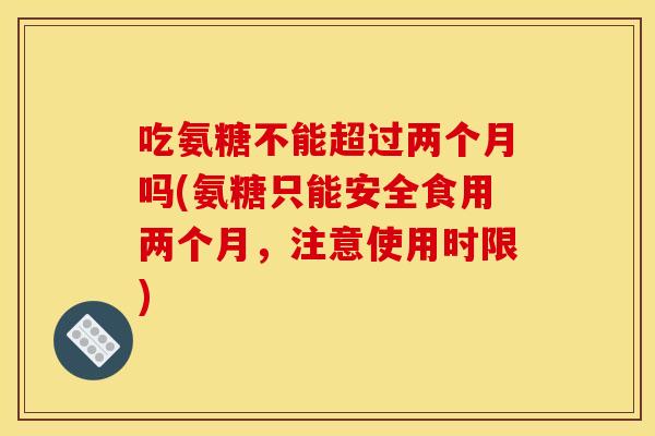 吃氨糖不能超过两个月吗(氨糖只能安全食用两个月，注意使用时限)
