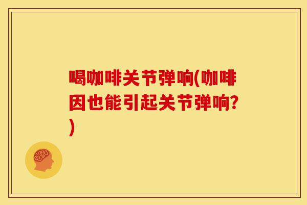 喝咖啡关节弹响(咖啡因也能引起关节弹响？)