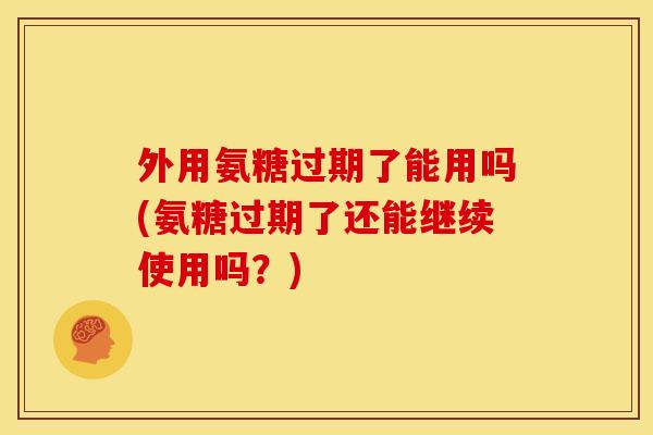外用氨糖过期了能用吗(氨糖过期了还能继续使用吗？)