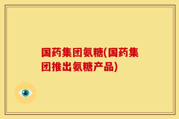 国药集团氨糖(国药集团推出氨糖产品)