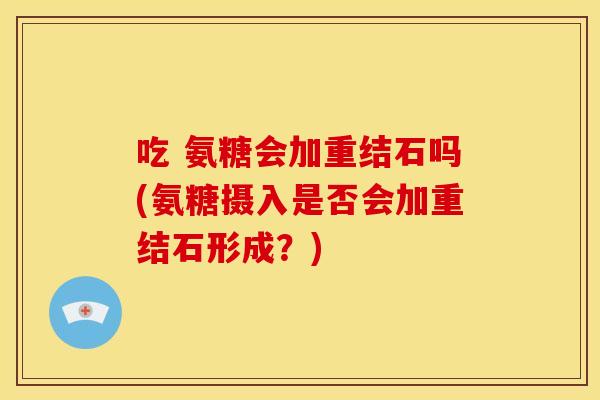 吃 氨糖会加重结石吗(氨糖摄入是否会加重结石形成？)