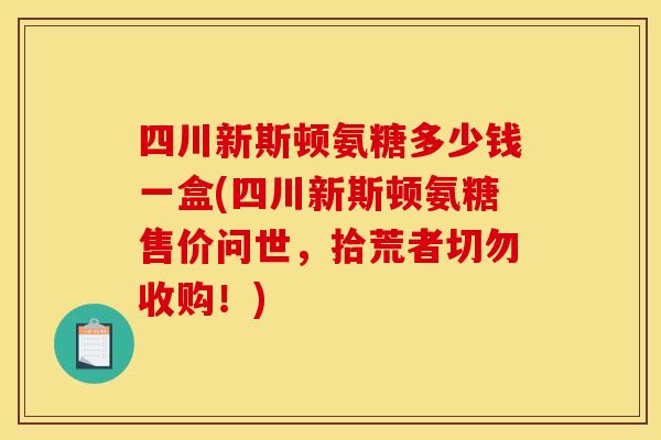 四川新斯顿氨糖多少钱一盒(四川新斯顿氨糖售价问世，拾荒者切勿收购！)