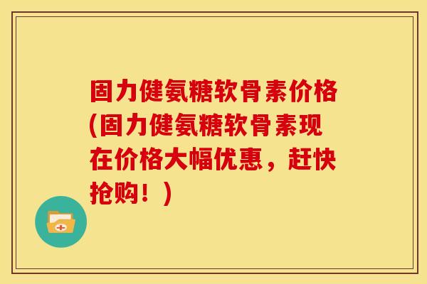 固力健氨糖软骨素价格(固力健氨糖软骨素现在价格大幅优惠，赶快抢购！)