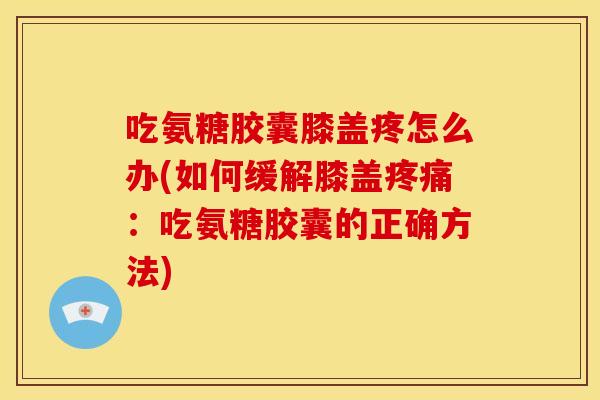 吃氨糖胶囊膝盖疼怎么办(如何缓解膝盖疼痛：吃氨糖胶囊的正确方法)