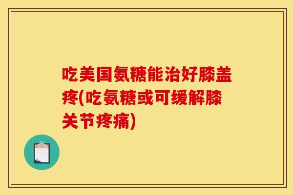 吃美国氨糖能治好膝盖疼(吃氨糖或可缓解膝关节疼痛)