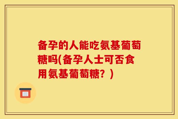 备孕的人能吃氨基葡萄糖吗(备孕人士可否食用氨基葡萄糖？)