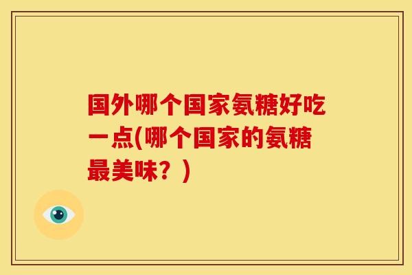 国外哪个国家氨糖好吃一点(哪个国家的氨糖最美味？)