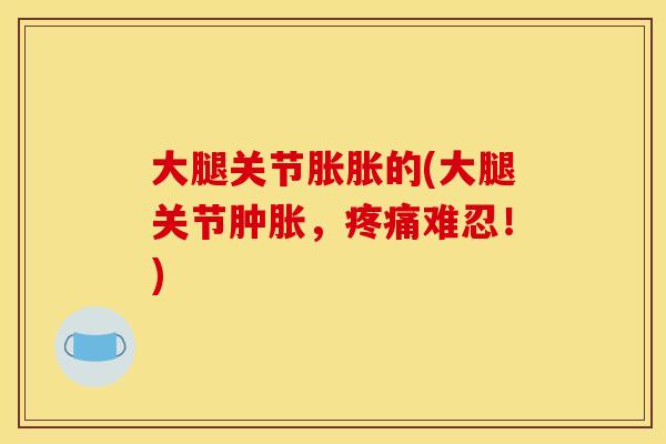 大腿关节胀胀的(大腿关节肿胀，疼痛难忍！)