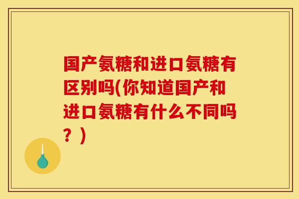国产氨糖和进口氨糖有区别吗(你知道国产和进口氨糖有什么不同吗？)