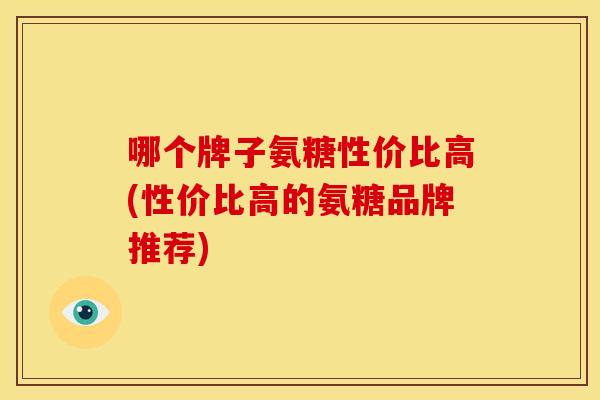 哪个牌子氨糖性价比高(性价比高的氨糖品牌推荐)