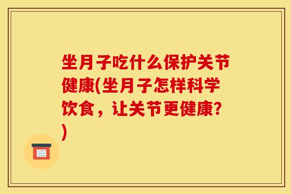 坐月子吃什么保护关节健康(坐月子怎样科学饮食，让关节更健康？)