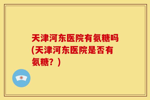天津河东医院有氨糖吗(天津河东医院是否有氨糖？)