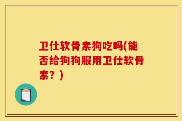 卫仕软骨素狗吃吗(能否给狗狗服用卫仕软骨素？)