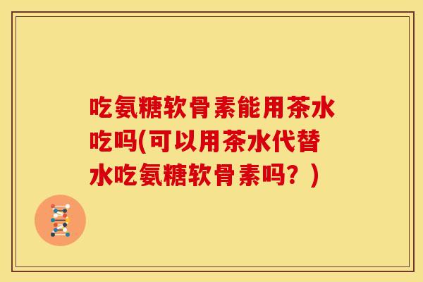 吃氨糖软骨素能用茶水吃吗(可以用茶水代替水吃氨糖软骨素吗？)