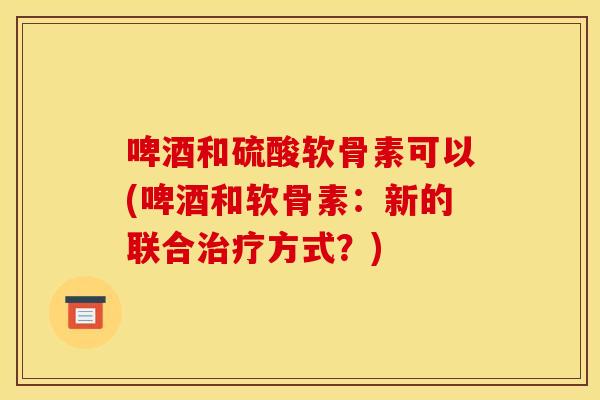 啤酒和硫酸软骨素可以(啤酒和软骨素：新的联合治疗方式？)