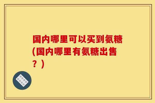 国内哪里可以买到氨糖(国内哪里有氨糖出售？)