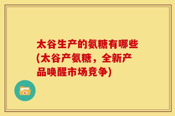 太谷生产的氨糖有哪些(太谷产氨糖，全新产品唤醒市场竞争)