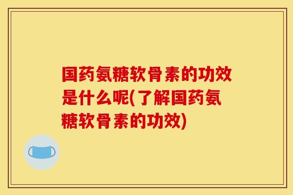 国药氨糖软骨素的功效是什么呢(了解国药氨糖软骨素的功效)