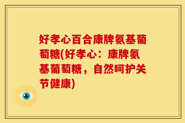 好孝心百合康牌氨基葡萄糖(好孝心：康牌氨基葡萄糖，自然呵护关节健康)