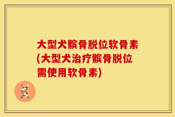 大型犬髌骨脱位软骨素(大型犬治疗髌骨脱位需使用软骨素)