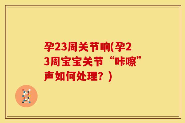 孕23周关节响(孕23周宝宝关节“咔嚓”声如何处理？)