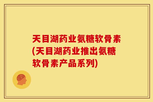 天目湖药业氨糖软骨素(天目湖药业推出氨糖软骨素产品系列)